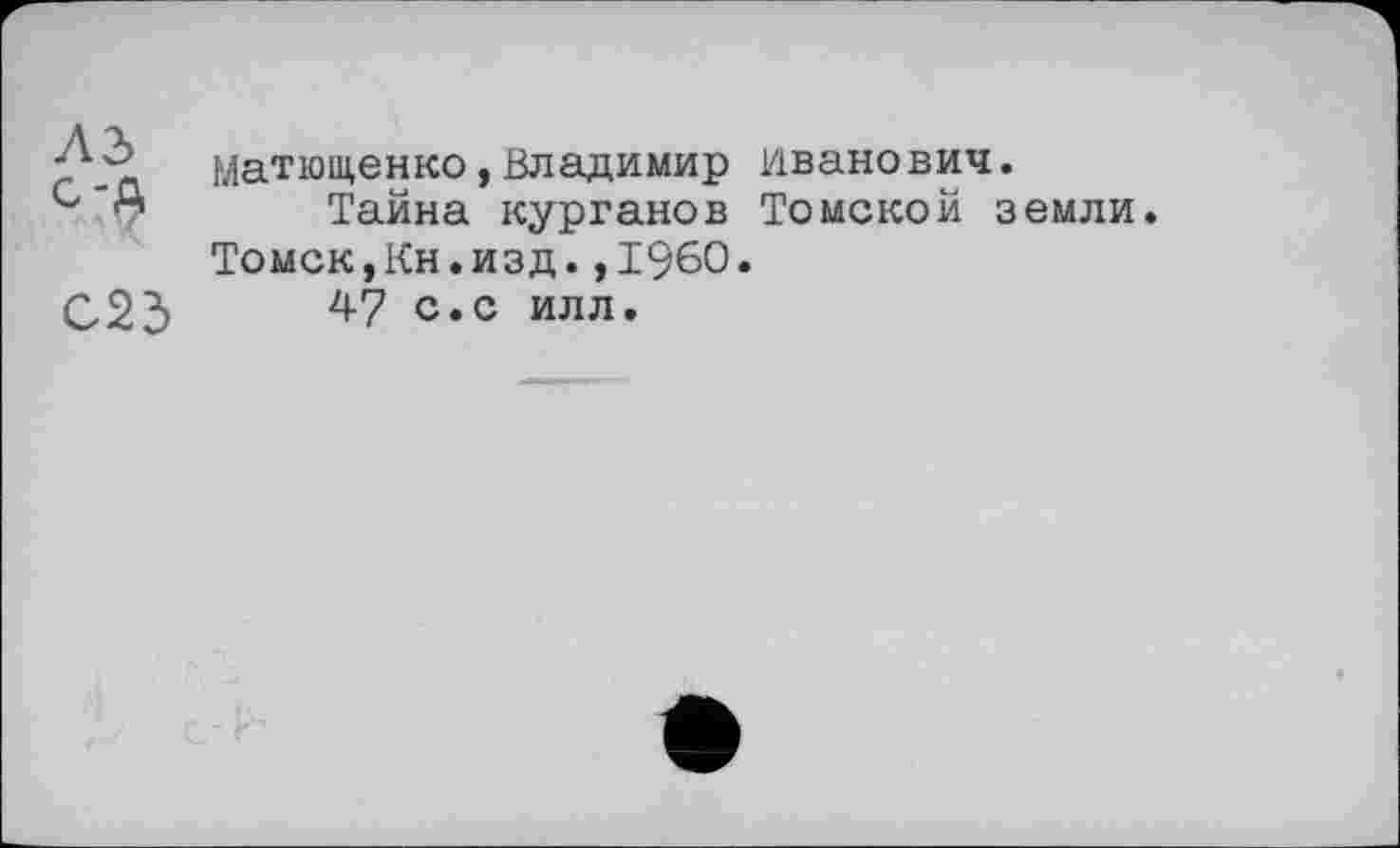 ﻿J'■f матющенко,Владимир Иванович.
Тайна курганов Томской земли. Томск,Кн.изд.,1960.
С23	^7 с. с илл»